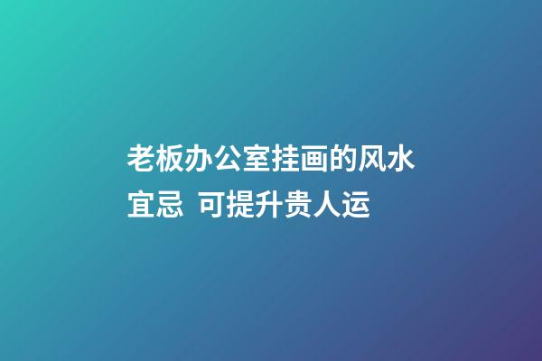老板办公室挂画的风水宜忌  可提升贵人运
